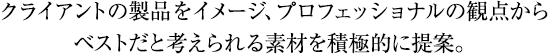 クライントの製品をイメージ、プロフェッショナルの観点からベストだと考えられる素材を積極的に提案。