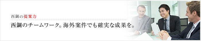 西鋼の提案力　西鋼のチームワーク。海外案件でも確実な成果を。